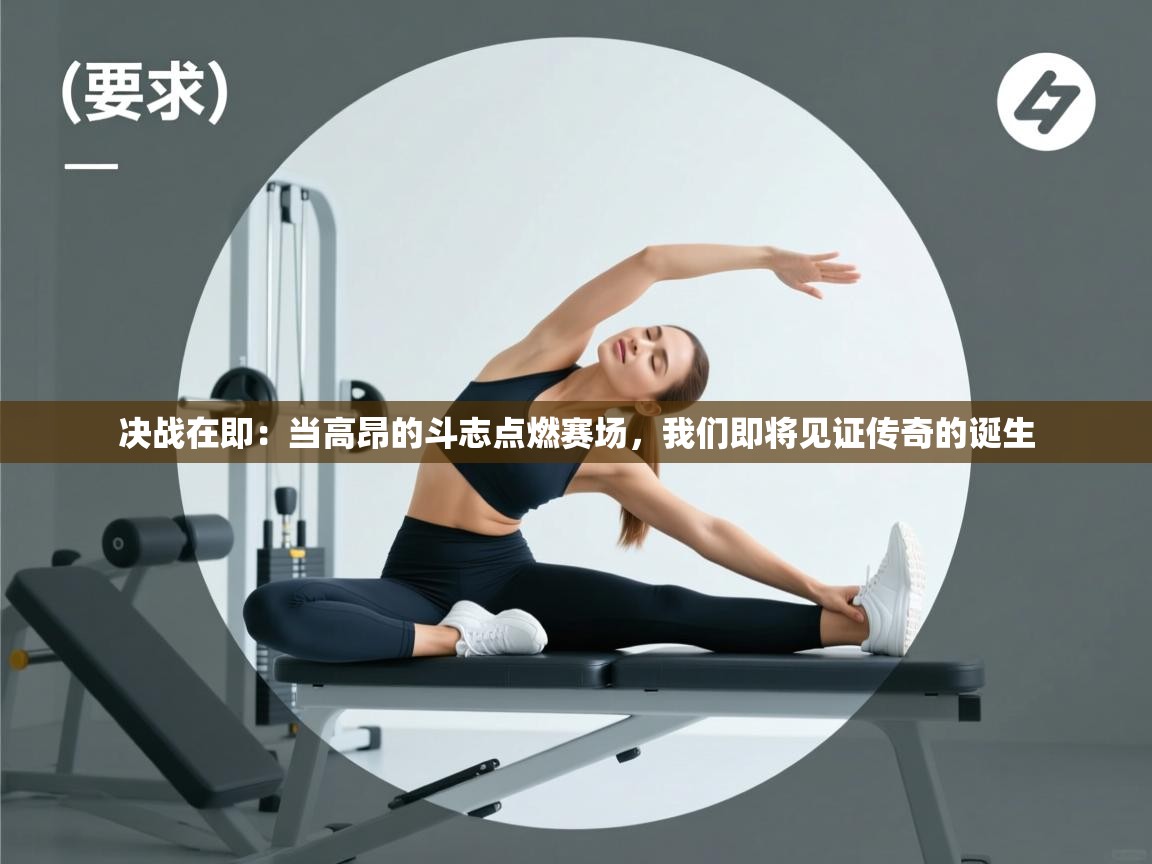 决战在即：当高昂的斗志点燃赛场，我们即将见证传奇的诞生