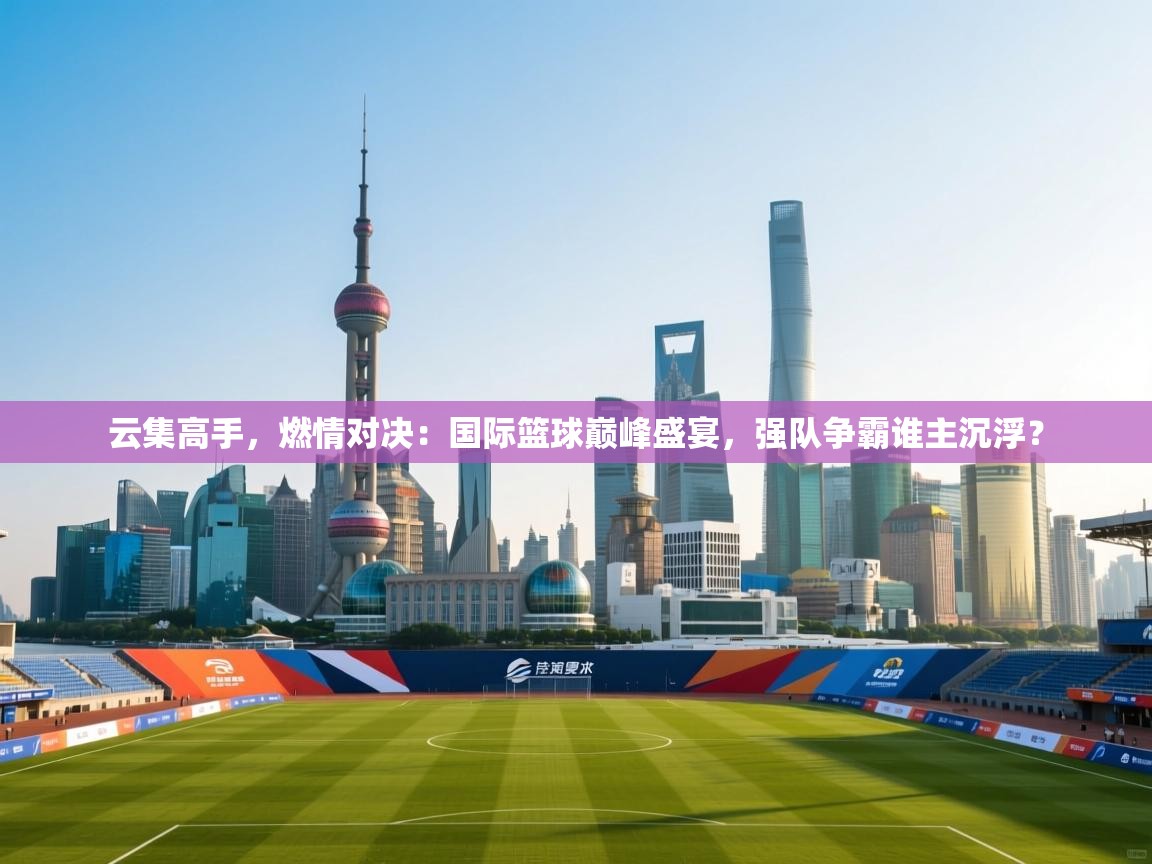云集高手，燃情对决：国际篮球巅峰盛宴，强队争霸谁主沉浮？